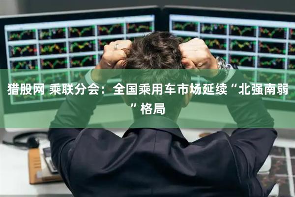 猎股网 乘联分会：全国乘用车市场延续“北强南弱”格局