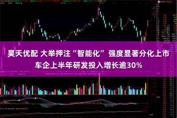 昊天优配 大举押注“智能化” 强度显著分化上市车企上半年研发投入增长逾30%