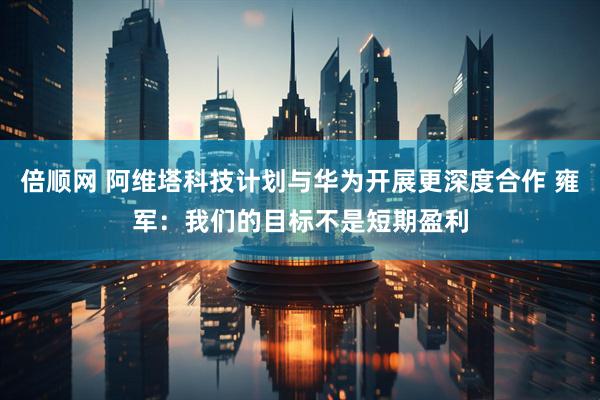 倍顺网 阿维塔科技计划与华为开展更深度合作 雍军：我们的目标不是短期盈利