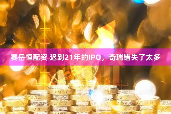 赛岳恒配资 迟到21年的IPO，奇瑞错失了太多