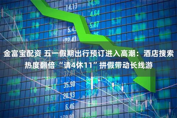 金富宝配资 五一假期出行预订进入高潮：酒店搜索热度翻倍 “请4休11”拼假带动长线游