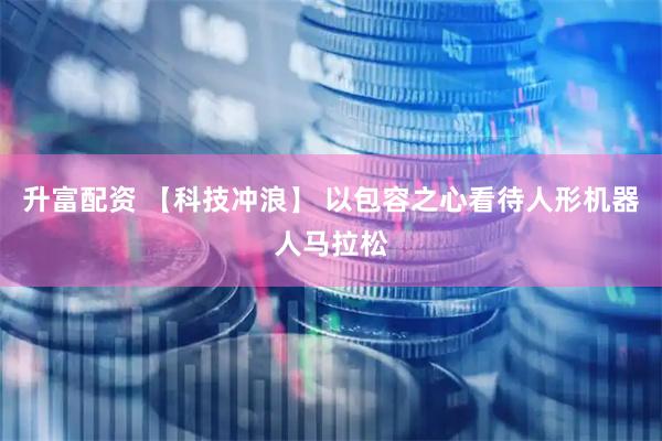 升富配资 【科技冲浪】 以包容之心看待人形机器人马拉松
