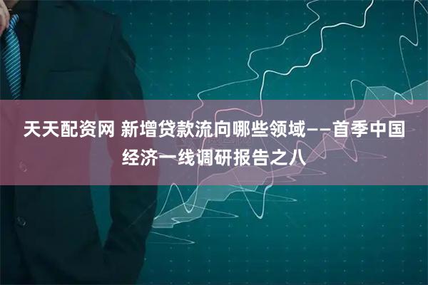 天天配资网 新增贷款流向哪些领域——首季中国经济一线调研报告之八