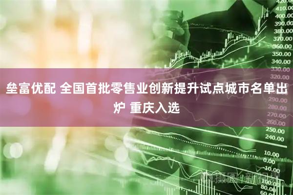垒富优配 全国首批零售业创新提升试点城市名单出炉 重庆入选