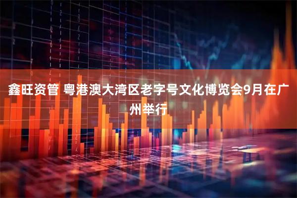 鑫旺资管 粤港澳大湾区老字号文化博览会9月在广州举行