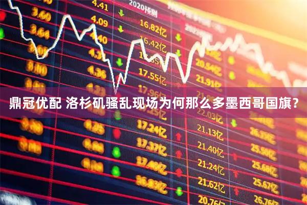 鼎冠优配 洛杉矶骚乱现场为何那么多墨西哥国旗？