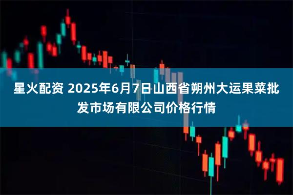 星火配资 2025年6月7日山西省朔州大运果菜批发市场有限公司价格行情