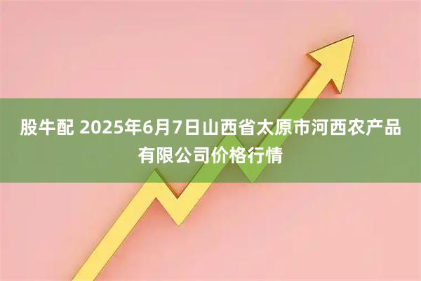 股牛配 2025年6月7日山西省太原市河西农产品有限公司价格行情