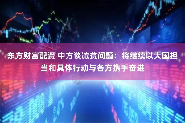 东方财富配资 中方谈减贫问题：将继续以大国担当和具体行动与各方携手奋进