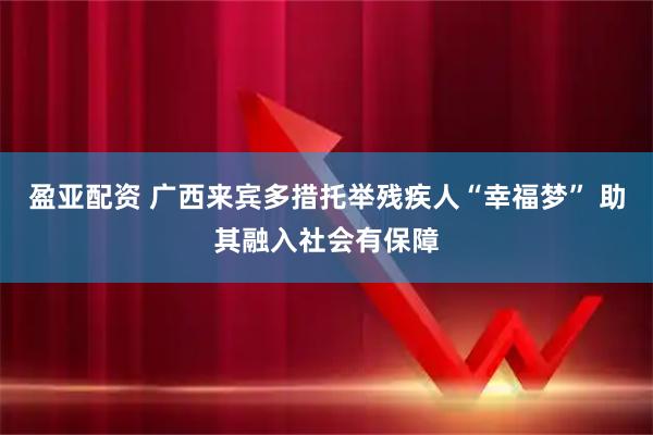盈亚配资 广西来宾多措托举残疾人“幸福梦” 助其融入社会有保障