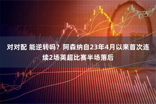 对对配 能逆转吗？阿森纳自23年4月以来首次连续2场英超比赛半场落后