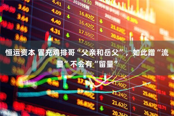 恒运资本 冒充鸡排哥“父亲和岳父”，如此蹭“流量”不会有“留量”