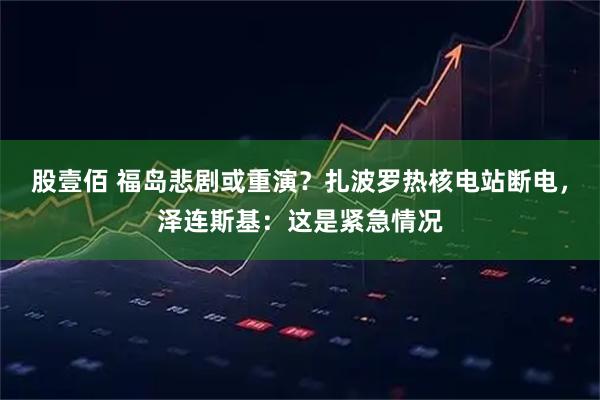 股壹佰 福岛悲剧或重演？扎波罗热核电站断电，泽连斯基：这是紧急情况