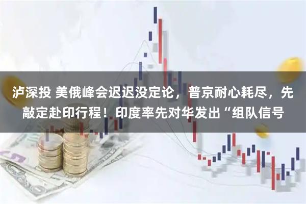 泸深投 美俄峰会迟迟没定论，普京耐心耗尽，先敲定赴印行程！印度率先对华发出“组队信号