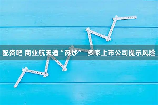 配资吧 商业航天遭“热炒”  多家上市公司提示风险