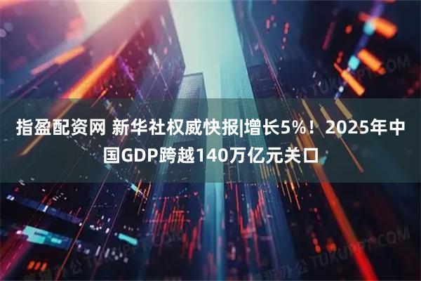 指盈配资网 新华社权威快报|增长5%！2025年中国GDP跨越140万亿元关口
