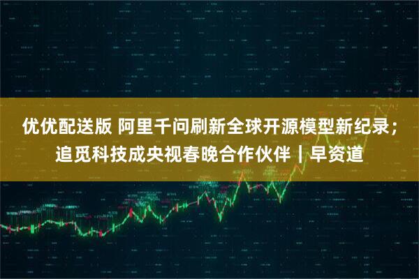 优优配送版 阿里千问刷新全球开源模型新纪录；追觅科技成央视春晚合作伙伴｜早资道