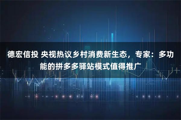 德宏信投 央视热议乡村消费新生态，专家：多功能的拼多多驿站模式值得推广