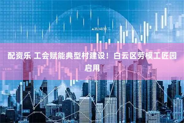 配资乐 工会赋能典型村建设！白云区劳模工匠园启用