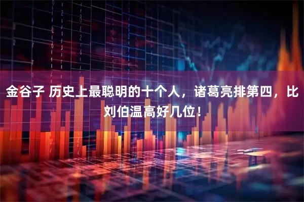 金谷子 历史上最聪明的十个人，诸葛亮排第四，比刘伯温高好几位！