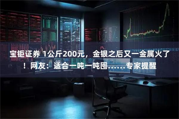 宝钜证券 1公斤200元，金银之后又一金属火了！网友：适合一吨一吨囤……专家提醒