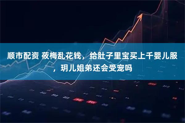 顺市配资 莜梅乱花钱，给肚子里宝买上千婴儿服，玥儿姐弟还会受宠吗