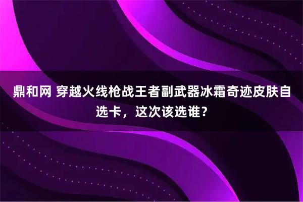 鼎和网 穿越火线枪战王者副武器冰霜奇迹皮肤自选卡,这次该选谁?