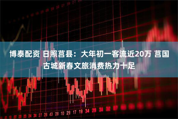 博泰配资 日照莒县：大年初一客流近20万 莒国古城新春文旅消费热力十足