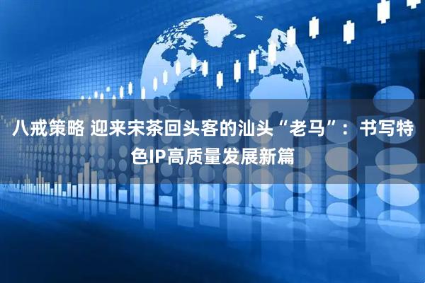 八戒策略 迎来宋茶回头客的汕头“老马”：书写特色IP高质量发展新篇