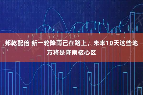 邦乾配倍 新一轮降雨已在路上，未来10天这些地方将是降雨核心区