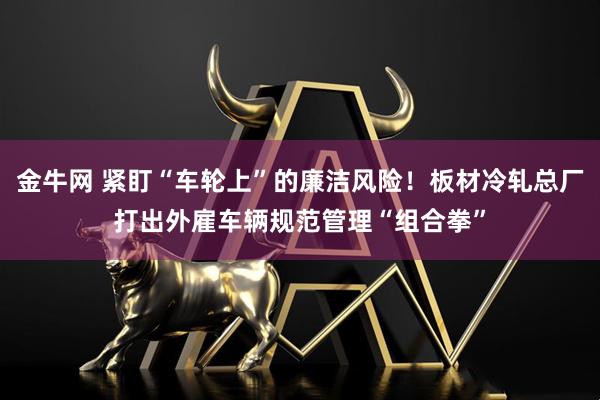 金牛网 紧盯“车轮上”的廉洁风险!板材冷轧总厂打出外雇车辆规范管理“组合拳”