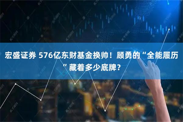 宏盛证券 576亿东财基金换帅!顾勇的“全能履历”藏着多少底牌?