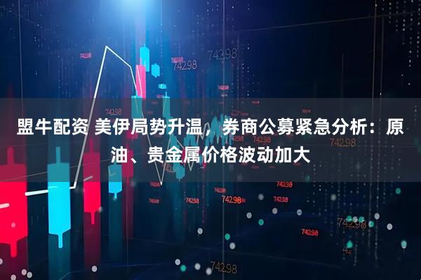 盟牛配资 美伊局势升温，券商公募紧急分析：原油、贵金属价格波动加大