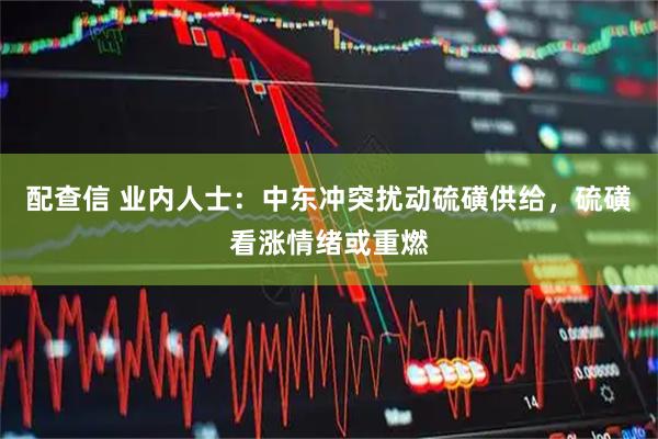 配查信 业内人士：中东冲突扰动硫磺供给，硫磺看涨情绪或重燃