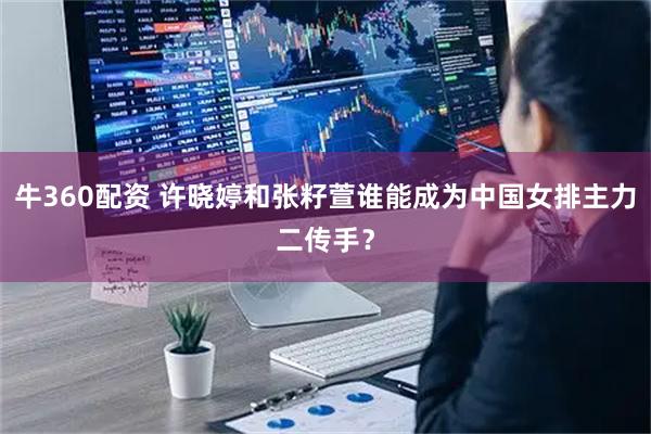 牛360配资 许晓婷和张籽萱谁能成为中国女排主力二传手？