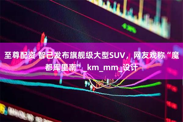 至尊配资 智己发布旗舰级大型SUV,网友戏称“魔都库里南”_km_mm_设计