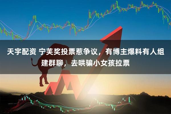 天宇配资 宁芙奖投票惹争议，有博主爆料有人组建群聊，去哄骗小女孩拉票