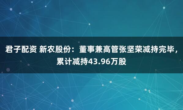 君子配资 新农股份：董事兼高管张坚荣减持完毕，累计减持43.96万股